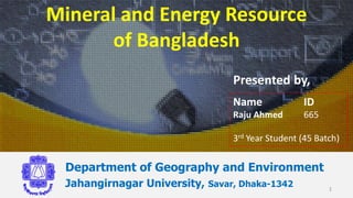 Mineral and Energy Resource
of Bangladesh
Department of Geography and Environment
Jahangirnagar University, Savar, Dhaka-1342
Name ID
Raju Ahmed 665
3rd Year Student (45 Batch)
1
Presented by,
 