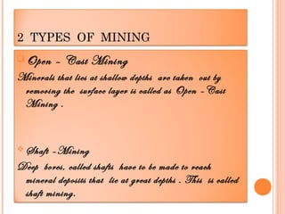 2 TYPES OF MINING
 Open

– Cast Mining

Minerals that lies at shallow depths are taken out by
removing the surface layer is called as Open –Cast
Mining .

 Shaft

–Mining
Deep bores, called shafts have to be made to reach
mineral deposits that lie at great depths . This is called
shaft mining.

 