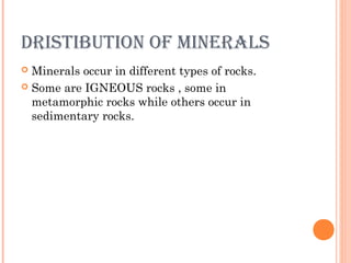 DRISTIBUTION OF MINERALS
Minerals occur in different types of rocks.
 Some are IGNEOUS rocks , some in
metamorphic rocks while others occur in
sedimentary rocks.


 