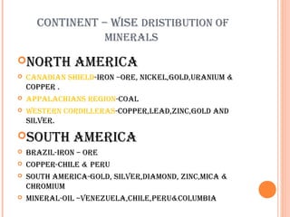 CONTINENT – WISE DRISTIBUTION OF
MINERALS
NORTH





CANADIAN SHIELD-IRON –ORE, NICKEL,GOLD,URANIUM &
COPPER .
APPALACHIANS REGION-COAL
WESTERN CORDILLERAS-COPPER,LEAD,ZINC,GOLD AND
SILVER.

SOUTH






AMERICA

AMERICA

BRAZIL-IRON – ORE
COPPER-CHILE & PERU
SOUTH AMERICA-GOLD, SILVER,DIAMOND, ZINC,MICA &
CHROMIUM
MINERAL-OIL –VENEZUELA,CHILE,PERU&COLUMBIA

 
