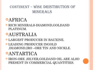 CONTINENT – WISE DRISTIBUTION OF

MINERALS
AFRICA


RICH MINERALS-DIAMOND,GOLDAND
PLATINUM.

AUSTRALIA
LARGEST PRODUCER IN BAUXINE.
 LEADING PRODUCER INGOLD
,DIAMOND,IRO –ORE TIN AND NICKLE.


ANTARTICA


IRON-ORE ,SILVER,GOLDAND OIL ARE ALSO
PRESENT IN COMMERCIAL QUANTITIES.

 