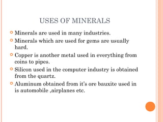 USES OF MINERALS
Minerals are used in many industries.
 Minerals which are used for gems are usually
hard.
 Copper is another metal used in everything from
coins to pipes.
 Silicon used in the computer industry is obtained
from the quartz.
 Aluminum obtained from it’s ore bauxite used in
is automobile ,airplanes etc.


 