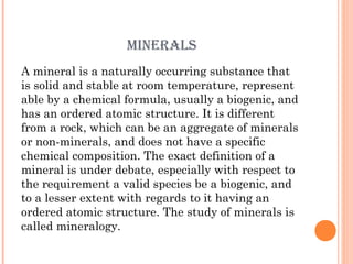 MINERALS
A mineral is a naturally occurring substance that
is solid and stable at room temperature, represent
able by a chemical formula, usually a biogenic, and
has an ordered atomic structure. It is different
from a rock, which can be an aggregate of minerals
or non-minerals, and does not have a specific
chemical composition. The exact definition of a
mineral is under debate, especially with respect to
the requirement a valid species be a biogenic, and
to a lesser extent with regards to it having an
ordered atomic structure. The study of minerals is
called mineralogy.

 