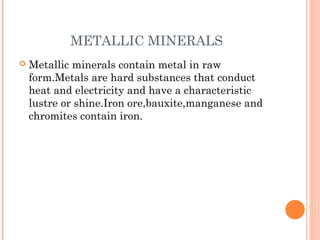 METALLIC MINERALS


Metallic minerals contain metal in raw
form.Metals are hard substances that conduct
heat and electricity and have a characteristic
lustre or shine.Iron ore,bauxite,manganese and
chromites contain iron.

 
