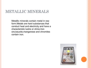 METALLIC MINERALS
Metallic minerals contain metal in raw
form.Metals are hard substances that
conduct heat and electricity and have a
characteristic lustre or shine.Iron
ore,bauxite,manganese and chromites
contain iron.

 
