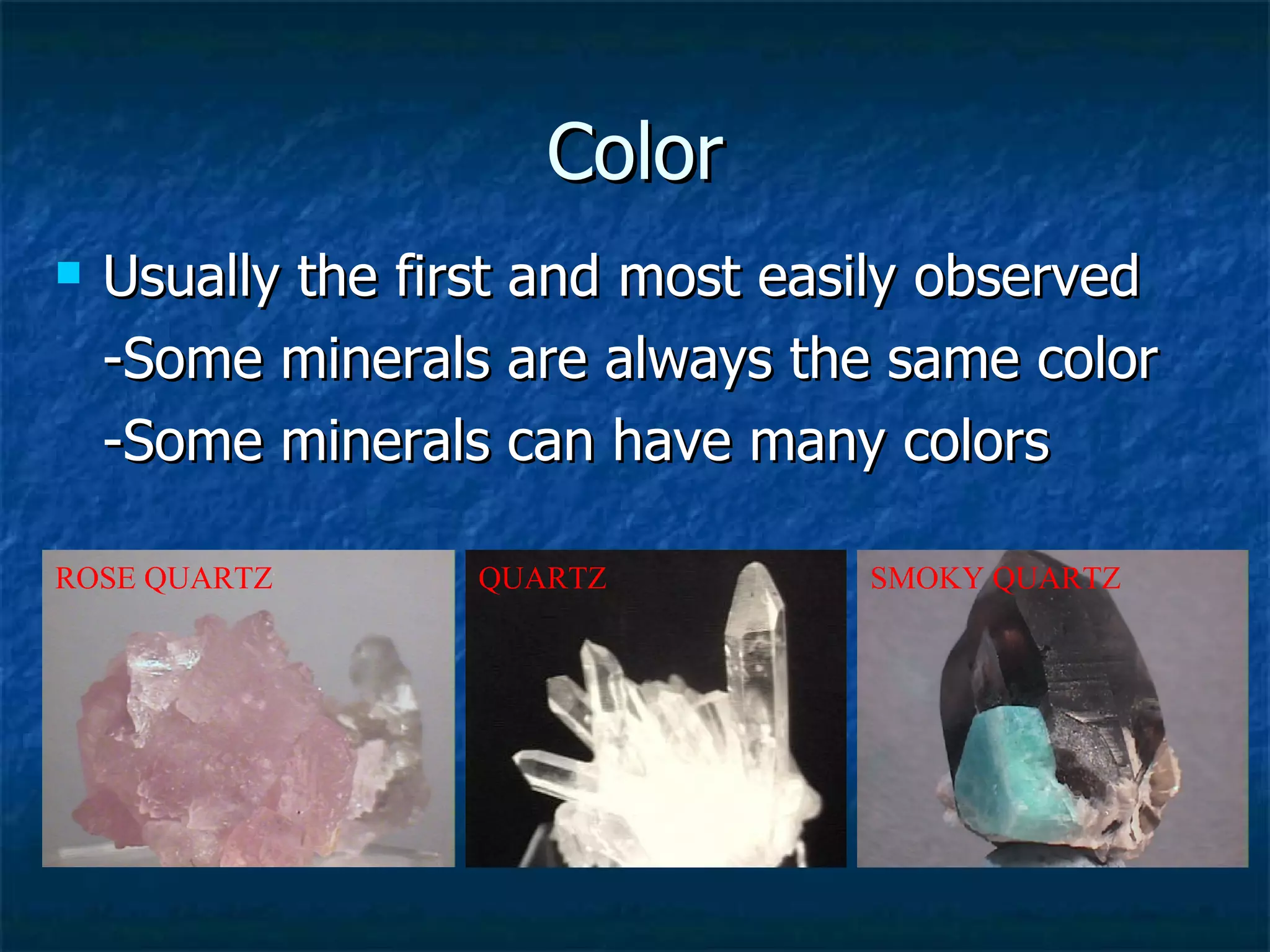 Color Usually the first and most easily observed -Some minerals are always the same color -Some minerals can have many colors QUARTZ ROSE QUARTZ SMOKY QUARTZ 