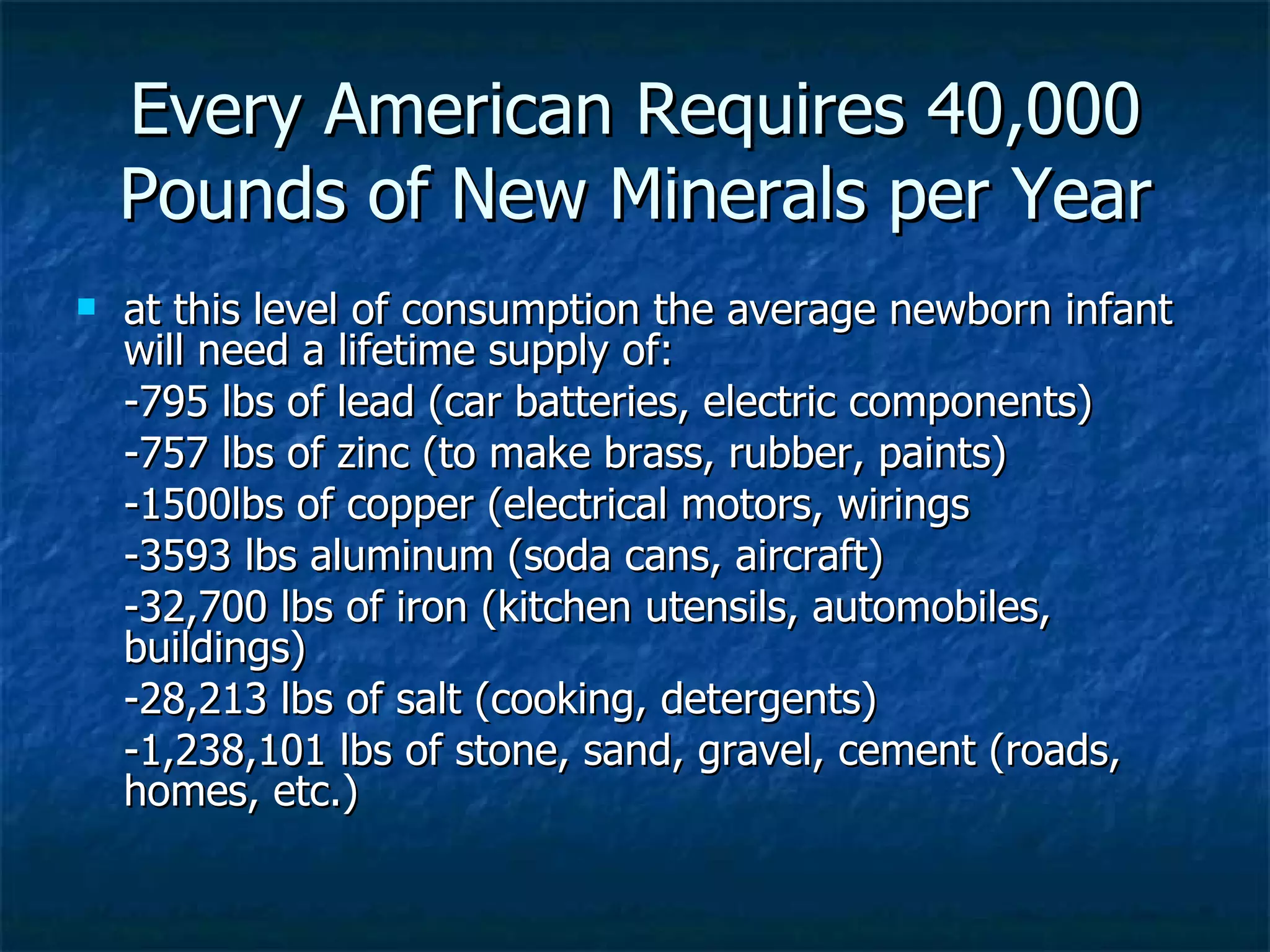 Every American Requires 40,000 Pounds of New Minerals per Year at this level of consumption the average newborn infant will need a lifetime supply of: -795 lbs of lead (car batteries, electric components) -757 lbs of zinc (to make brass, rubber, paints) -1500lbs of copper (electrical motors, wirings -3593 lbs aluminum (soda cans, aircraft) -32,700 lbs of iron (kitchen utensils, automobiles,  buildings) -28,213 lbs of salt (cooking, detergents) -1,238,101 lbs of stone, sand, gravel, cement (roads, homes, etc.) 