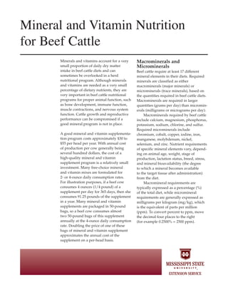 Mineral and Vitamin Nutrition
for Beef Cattle
Minerals and vitamins account for a very
small proportion of daily dry matter
intake in beef cattle diets and can
sometimes be overlooked in a herd
nutritional program. Although minerals
and vitamins are needed as a very small
percentage of dietary nutrients, they are
very important in beef cattle nutritional
programs for proper animal function, such
as bone development, immune function,
muscle contractions, and nervous system
function. Cattle growth and reproductive
performance can be compromised if a
good mineral program is not in place.
A good mineral and vitamin supplementa-
tion program costs approximately $30 to
$55 per head per year. With annual cost
of production per cow generally being
several hundred dollars, the cost of a
high-quality mineral and vitamin
supplement program is a relatively small
investment. Many free-choice mineral
and vitamin mixes are formulated for
2- or 4-ounce daily consumption rates.
For illustration purposes, if a beef cow
consumes 4 ounces (1/4 pound) of a
supplement per day for 365 days, then she
consumes 91.25 pounds of the supplement
in a year. Many mineral and vitamin
supplements are packaged in 50-pound
bags, so a beef cow consumes almost
two 50-pound bags of this supplement
annually at the 4-ounce daily consumption
rate. Doubling the price of one of these
bags of mineral and vitamin supplement
approximates the annual cost of the
supplement on a per-head basis.
Macrominerals and
Microminerals
Beef cattle require at least 17 different
mineral elements in their diets. Required
minerals are classified as either
macrominerals (major minerals) or
microminerals (trace minerals), based on
the quantities required in beef cattle diets.
Macrominerals are required in larger
quantities (grams per day) than micromin-
erals (milligrams or micrograms per day).
Macrominerals required by beef cattle
include calcium, magnesium, phosphorus,
potassium, sodium, chlorine, and sulfur.
Required microminerals include
chromium, cobalt, copper, iodine, iron,
manganese, molybdenum, nickel,
selenium, and zinc. Nutrient requirements
of specific mineral elements vary, depend-
ing on animal age, weight, stage of
production, lactation status, breed, stress,
and mineral bioavailability (the degree
to which a mineral becomes available
to the target tissue after administration)
from the diet.
Macromineral requirements are
typically expressed as a percentage (%)
of the total diet, while micromineral
requirements are generally expressed as
milligrams per kilogram (mg/kg), which
is the equivalent of parts per million
(ppm). To convert percent to ppm, move
the decimal four places to the right
(for example 0.2500% = 2500 ppm).
 