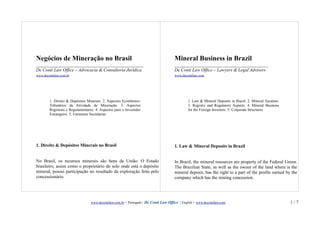 Negócios de Mineração no Brasil                                                        Mineral Business in Brazil
_______________________________________________                                        _________________________________________
De Conti Law Office – Advocacia & Consultoria Jurídica                                 De Conti Law Office – Lawyers & Legal Advisors
www.decontilaw.com.br                                                                  www.decontilaw.com




        1. Direito & Depósitos Minerais. 2. Aspectos Econômico-                                 1. Law & Mineral Deposits in Brazil. 2. Mineral Taxation.
        Tributários da Atividade de Mineração. 3. Aspectos                                      3. Registry and Regulatory Aspects. 4. Mineral Business
        Registrais e Regulamentares. 4. Aspectos para o Investidor                              for the Foreign Investors. 5. Corporate Structures
        Estrangeiro. 5. Estruturas Societárias




1. Direito & Depósitos Minerais no Brasil                                              1. Law & Mineral Deposits in Brazil


No Brasil, os recursos minerais são bens da União. O Estado                            In Brazil, the mineral resources are property of the Federal Union.
brasileiro, assim como o proprietário do solo onde está o depósito                     The Brazilian State, as well as the owner of the land where is the
mineral, possui participação no resultado da exploração feita pelo                     mineral deposit, has the right to a part of the profits earned by the
concessionário.                                                                        company which has the mining concession.




                                  www.decontilaw.com.br < Português | De Conti Law Office | English > www.decontilaw.com                                    1/7
 