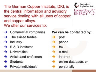 The German Copper Institute, DKI, is the central information and advisory service dealing with all uses of copper and copper alloys.We offer our services to:Commercial companies