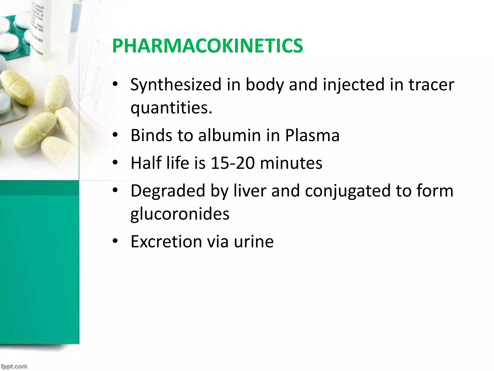 PHARMACOKINETICS
• Synthesized in body and injected in tracer
quantities.
• Binds to albumin in Plasma
• Half life is 15-20 minutes
• Degraded by liver and conjugated to form
glucoronides
• Excretion via urine
 