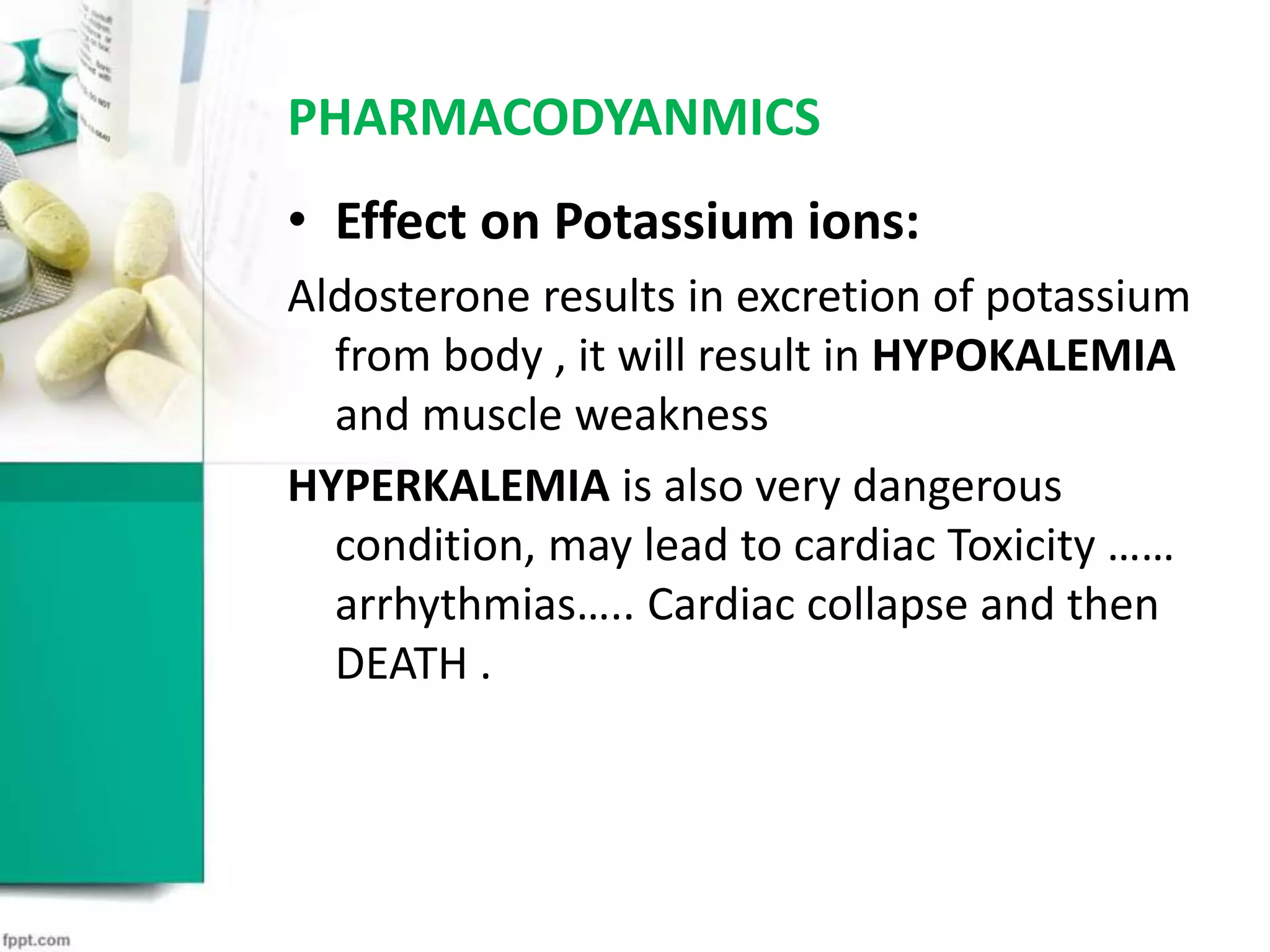 PHARMACODYANMICS
• Effect on Potassium ions:
Aldosterone results in excretion of potassium
from body , it will result in HYPOKALEMIA
and muscle weakness
HYPERKALEMIA is also very dangerous
condition, may lead to cardiac Toxicity ……
arrhythmias….. Cardiac collapse and then
DEATH .
 
