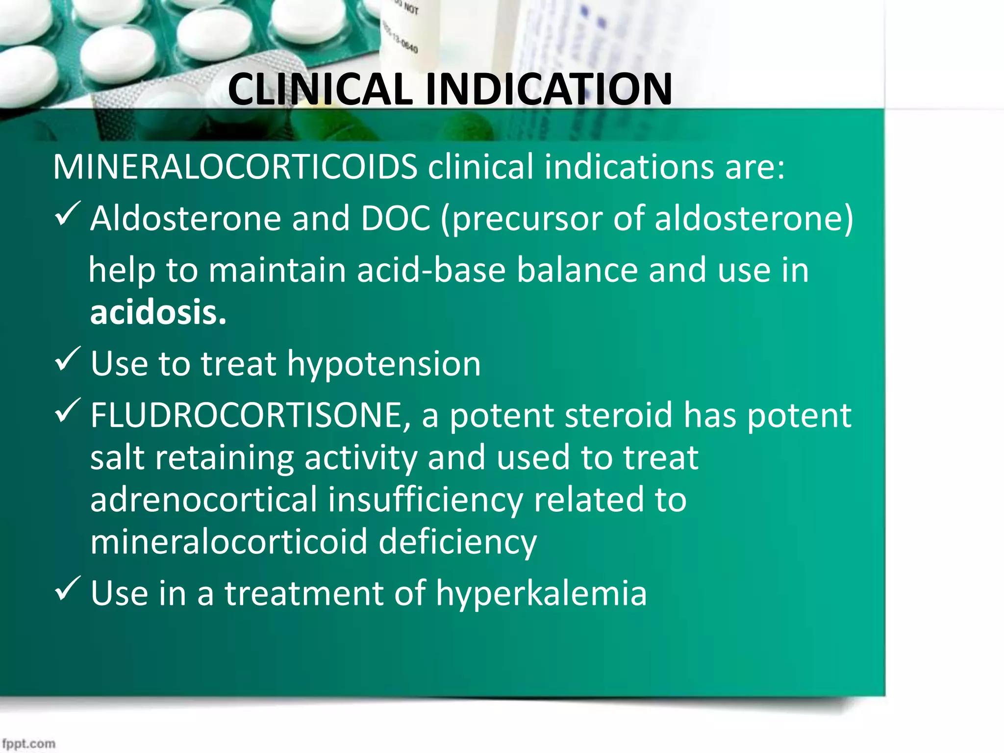 CLINICAL INDICATION
MINERALOCORTICOIDS clinical indications are:
 Aldosterone and DOC (precursor of aldosterone)
help to maintain acid-base balance and use in
acidosis.
 Use to treat hypotension
 FLUDROCORTISONE, a potent steroid has potent
salt retaining activity and used to treat
adrenocortical insufficiency related to
mineralocorticoid deficiency
 Use in a treatment of hyperkalemia
 
