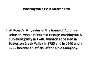 Washington’s Host Marker Text
• At Reese’s Mill, ruins of the home of Abraham
Johnson, who entertained George Washington &
surveying party in 1748. Johnson appeared in
Patterson Creek Valley in 1735 and in 1740 and in
1750 became an official of the Ohio Company.
 