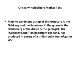 Oriskany-Helderberg Marker Text
• Massive sandstone at top of this exposure is the
Oriskany and the limestone in the quarry is the
Helderberg of the driller & the geologist. The
“Oriskany Sand,” an important gas sand, has
produced in excess of a trillion cubic feet of gas in
WV.
 
