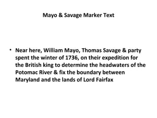 Mayo & Savage Marker Text
• Near here, William Mayo, Thomas Savage & party
spent the winter of 1736, on their expedition for
the British king to determine the headwaters of the
Potomac River & fix the boundary between
Maryland and the lands of Lord Fairfax
 