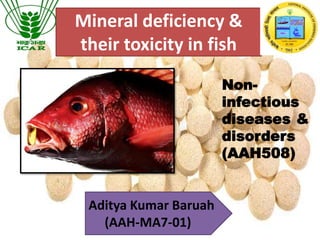 Mineral deficiency &
their toxicity in fish
Aditya Kumar Baruah
(AAH-MA7-01)
Non-
infectious
diseases &
disorders
(AAH508)
 
