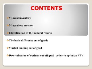 CONTENTS
Mineral inventory
Mineral ore reserve
Classification of the mineral reserve
The basic difference cut of grade
Market limiting cut of grad
Determination of optimal cut off grad policy to optimize NPV
 