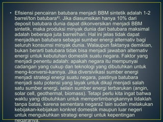 • Efisiensi pencairan batubara menjadi BBM sintetik adalah 1-2 
barrel/ton batubara4). Jika diasumsikan hanya 10% dari 
deposit batubara dunia dapat dikonversikan menjadi BBM 
sintetik, maka produksi minyak dunia dari batubara maksimal 
adalah beberapa juta barrel/hari. Hal ini jelas tidak dapat 
menjadikan batubara sebagai sumber energi alternativ bagi 
seluruh konsumsi minyak dunia. Walaupun faktanya demikian, 
bukan berarti batubara tidak bisa menjadi jawaban alternativ 
energi untuk kebutuhan domestik suatu negara. Faktor yang 
menjadi penentu adalah: apakah negara itu mempunyai 
cadangan yang cukup dan teknologi yang dibutuhkan untuk 
meng-konversi-kannya. Jika diversivikasi sumber energi 
menjadi strategi energi suatu negara, pastinya batubara 
menjadi satu potensi yang layak untuk dikaji menjadi salah 
satu sumber energi, selain sumber energi terbarukan (angin, 
solar cell, geothermal, biomass). Tetapi perlu kita ingat bahwa 
waktu yang dibutuhkan untuk mempertimbangkannya tidaklah 
tanpa batas, karena sementara negara2 lain sudah melakukan 
kebijakan-kebijakan konkret domestik maupun luar negeri 
untuk mengukuhkan strategi energi untuk kepentingan 
negaranya. 
 