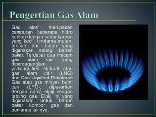 Gas alam merupakan 
campuran beberapa hidro 
karbon dengan kadar karbon 
yang kecil, terutama metan, 
propan dan butan yang 
digunakan sebagi bahan 
bakar. Terdapat dua macam 
gas alam cair yang 
diperdagangkan 
yaituLiquified Natural atau 
gas alam cair (LNG) 
dan Gas Liquified Petroleum 
Gas atau gas minyak bumi 
cair (LPG), dipasarkan 
dengan nama elpiji dengan 
tabung gas. Elpiji ini yang 
digunakan untuk bahan 
bakar kompor gas dan 
pemanas lainnya. 
 