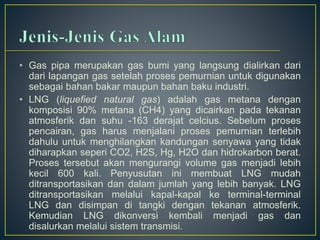 • Gas pipa merupakan gas bumi yang langsung dialirkan dari 
dari lapangan gas setelah proses pemurnian untuk digunakan 
sebagai bahan bakar maupun bahan baku industri. 
• LNG (liquefied natural gas) adalah gas metana dengan 
komposisi 90% metana (CH4) yang dicairkan pada tekanan 
atmosferik dan suhu -163 derajat celcius. Sebelum proses 
pencairan, gas harus menjalani proses pemurnian terlebih 
dahulu untuk menghilangkan kandungan senyawa yang tidak 
diharapkan seperi CO2, H2S, Hg, H2O dan hidrokarbon berat. 
Proses tersebut akan mengurangi volume gas menjadi lebih 
kecil 600 kali. Penyusutan ini membuat LNG mudah 
ditransportasikan dan dalam jumlah yang lebih banyak. LNG 
ditransportasikan melalui kapal-kapal ke terminal-terminal 
LNG dan disimpan di tangki dengan tekanan atmosferik. 
Kemudian LNG dikonversi kembali menjadi gas dan 
disalurkan melalui sistem transmisi. 
 