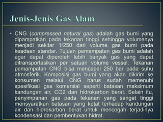 • CNG (compressed natural gas) adalah gas bumi yang 
dipampatkan pada tekanan tinggi sehingga volumenya 
menjadi sekitar 1/250 dari volume gas bumi pada 
keadaan standar. Tujuan pemampatan gas bumi adalah 
agar dapat diperoleh lebih banyak gas yang dapat 
ditransportasikan per satuan volume vessel. Tekanan 
pemampatan CNG bisa mencapai 250 bar pada suhu 
atmosferik. Komposisi gas bumi yang akan dikirim ke 
konsumen melalui CNG harus sudah memenuhi 
spesifikasi gas komersial seperti batasan maksimum 
kandungan air, CO2 dan hidrokarbon berat. Selain itu, 
penyimpanan gas pada tekanan yang sangat tinggi 
mensyaratkan batasan yang ketat terhadap kandungan 
air dan hidrokarbon berat untuk mencegah terjadinya 
kondensasi dan pembentukan hidrat. 
 
