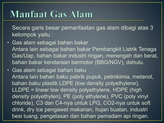 Secara garis besar pemanfaatan gas alam dibagi atas 3 
kelompok yaitu : 
• Gas alam sebagai bahan bakar 
Antara lain sebagai bahan bakar Pembangkit Listrik Tenaga 
Gas/Uap, bahan bakar industri ringan, menengah dan berat, 
bahan bakar kendaraan bermotor (BBG/NGV), dahulu. 
• Gas alam sebagai bahan baku 
Antara lain bahan baku pabrik pupuk, petrokimia, metanol, 
bahan baku plastik LDPE (low density polyethylene), 
LLDPE = linear low density polyethylene, HDPE (high 
density polyethylen), PE (poly ethylene), PVC (poly vinyl 
chloride), C3 dan C4-nya untuk LPG, CO2-nya untuk soft 
drink, dry ice pengawet makanan, hujan buatan, industri 
besi tuang, pengelasan dan bahan pemadam api ringan. 
 