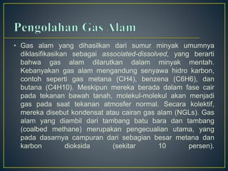 • Gas alam yang dihasilkan dari sumur minyak umumnya 
diklasifikasikan sebagai associated-dissolved, yang berarti 
bahwa gas alam dilarutkan dalam minyak mentah. 
Kebanyakan gas alam mengandung senyawa hidro karbon, 
contoh seperti gas metana (CH4), benzena (C6H6), dan 
butana (C4H10). Meskipun mereka berada dalam fase cair 
pada tekanan bawah tanah, molekul-molekul akan menjadi 
gas pada saat tekanan atmosfer normal. Secara kolektif, 
mereka disebut kondensat atau cairan gas alam (NGLs). Gas 
alam yang diambil dari tambang batu bara dan tambang 
(coalbed methane) merupakan pengecualian utama, yang 
pada dasarnya campuran dari sebagian besar metana dan 
karbon dioksida (sekitar 10 persen). 
 
