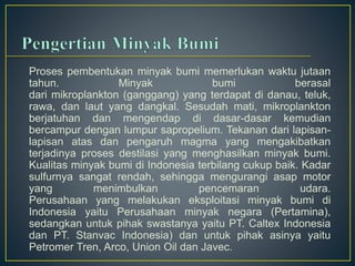 Proses pembentukan minyak bumi memerlukan waktu jutaan 
tahun. Minyak bumi berasal 
dari mikroplankton (ganggang) yang terdapat di danau, teluk, 
rawa, dan laut yang dangkal. Sesudah mati, mikroplankton 
berjatuhan dan mengendap di dasar-dasar kemudian 
bercampur dengan lumpur sapropelium. Tekanan dari lapisan-lapisan 
atas dan pengaruh magma yang mengakibatkan 
terjadinya proses destilasi yang menghasilkan minyak bumi. 
Kualitas minyak bumi di Indonesia terbilang cukup baik. Kadar 
sulfurnya sangat rendah, sehingga mengurangi asap motor 
yang menimbulkan pencemaran udara. 
Perusahaan yang melakukan eksploitasi minyak bumi di 
Indonesia yaitu Perusahaan minyak negara (Pertamina), 
sedangkan untuk pihak swastanya yaitu PT. Caltex Indonesia 
dan PT. Stanvac Indonesia) dan untuk pihak asinya yaitu 
Petromer Tren, Arco, Union Oil dan Javec. 
 
