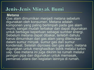 Metana 
Gas alam dimurnikan menjadi metana sebelum 
digunakan oleh konsumen. Metana adalah 
komponen yang paling berlimpah pada gas alam 
murni, sangat mudah terbakar dan dapat digunakan 
untuk berbagai keperluan sebagai sumber energi. 
Sebelum metana dapat dibakar, terlebih dahulu 
harus dimurnikan dari gas alam yang ditemukan 
dalam sumur minyak, sumur gas dan sumur 
kondensat. Setelah diproses dari gas alam, metana 
digunakan untuk menghasilkan listrik melalui turbin 
uap. Gas metana ini juga dikirim ke rumah melalui 
jaringan pipa dan digunakan untuk memasak, 
pemanas udara dan kegiatan lainnya di rumah. 
. 
 