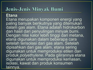 Etana 
Etana merupakan komponen energi yang 
paling banyak berikutnya yang ditemukan 
dalam gas alam. Etana adalah hidrokarbon 
dan hasil dari penyulingan minyak bumi. 
Dengan nilai kalor lebih tinggi dari metana, 
etana digunakan dalam beberapa cara 
setelah terisolasi dari gas alam. Setelah 
dipisahkan dari gas alam, etana sering 
digunakan untuk memproduksi etilen dan 
produk polyethylene. Pada gilirannya etana 
digunakan untuk memproduksi kemasan, 
isolasi, kawat dan produk konsumen 
lainnya. 
 