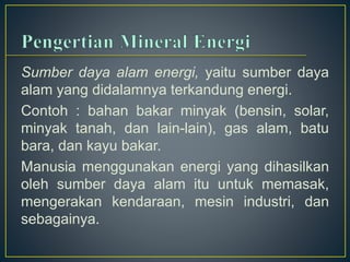 Sumber daya alam energi, yaitu sumber daya 
alam yang didalamnya terkandung energi. 
Contoh : bahan bakar minyak (bensin, solar, 
minyak tanah, dan lain-lain), gas alam, batu 
bara, dan kayu bakar. 
Manusia menggunakan energi yang dihasilkan 
oleh sumber daya alam itu untuk memasak, 
mengerakan kendaraan, mesin industri, dan 
sebagainya. 
 