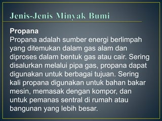 Propana 
Propana adalah sumber energi berlimpah 
yang ditemukan dalam gas alam dan 
diproses dalam bentuk gas atau cair. Sering 
disalurkan melalui pipa gas, propana dapat 
digunakan untuk berbagai tujuan. Sering 
kali propana digunakan untuk bahan bakar 
mesin, memasak dengan kompor, dan 
untuk pemanas sentral di rumah atau 
bangunan yang lebih besar. 
 