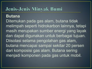Butana 
Ditemukan pada gas alam, butana tidak 
melimpah seperti hidrokarbon lainnya, tetapi 
masih merupakan sumber energi yang layak 
dan dapat digunakan untuk berbagai tujuan. 
Diisolasi selama pengolahan gas alam, 
butana mencapai sampai sekitar 20 persen 
dari komposisi gas alam. Butana sering 
menjadi komponen pada gas untuk mobil. 
 