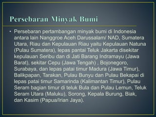 • Persebaran pertambangan minyak bumi di Indonesia 
antara lain Nanggroe Aceh Darussalam/ NAD, Sumatera 
Utara, Riau dan Kepulauan Riau yaitu Kepulauan Natuna 
(Pulau Sumatera), lepas pantai Teluk Jakarta disekitar 
kepulauan Seribu dan di Jati Barang Indramayu (Jawa 
Barat), sekitar Cepu (Jawa Tengah) , Bojonegoro, 
Surabaya, dan lepas patai timur Madura (Jawa Timur), 
Balikpapan, Tarakan, Pulau Bunyu dan Pulau Bekapai di 
lepas patai timur Samarinda (Kalimantan Timur), Pulau 
Seram bagian timur di teluk Bula dan Pulau Lemun, Teluk 
Seram Utara (Maluku), Sorong, Kepala Burung, Biak, 
dan Kasim (Papua/Irian Jaya). 
 