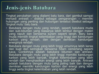 Tingkat perubahan yang dialami batu bara, dari gambut sampai 
menjadi antrasit – disebut sebagai pengarangan – memiliki 
hubungan yang penting dan hubungan tersebut disebut sebagai 
‘tingkat mutu’ batu bara. 
• Batubara dengan mutu yang rendah, seperti batubara muda 
dan sub-bitumen yang biasanya lebih lembut dengan materi 
yang rapuh dan berwarna suram seperti tanah. Baru bara 
muda memilih tingkat kelembaban yang tinggi dan kandungan 
karbon yang rendah, dan dengan demikian kandungan 
energinya rendah. 
• Batubara dengan mutu yang lebih tinggi umumnya lebih keras 
dan kuat dan seringkali berwarna hitam cemerlang seperti 
kaca. Contohnya adalah batubara bitumen dan antrasit. 
Batubara dengan mutu yang lebih tinggi memiliki kandungan 
karbon yang lebih banyak, tingkat kelembaban yang lebih 
rendah dan menghasilkan energi yang lebih banyak. Antrasit 
adalah batubara dengan mutu yang paling baik dan dengan 
demikian memiliki kandungan karbon dan energi yang lebih 
tinggi serta tingkat kelembaban yang lebih rendah. 
 