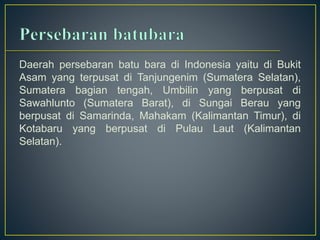 Daerah persebaran batu bara di Indonesia yaitu di Bukit 
Asam yang terpusat di Tanjungenim (Sumatera Selatan), 
Sumatera bagian tengah, Umbilin yang berpusat di 
Sawahlunto (Sumatera Barat), di Sungai Berau yang 
berpusat di Samarinda, Mahakam (Kalimantan Timur), di 
Kotabaru yang berpusat di Pulau Laut (Kalimantan 
Selatan). 
 