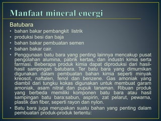 Batubara 
• bahan bakar pembangkit listrik 
• produksi besi dan baja 
• bahan bakar pembuatan semen 
• bahan bakar cair. 
• Penggunaan batu bara yang penting lainnya mencakup pusat 
pengolahan alumina, pabrik kertas, dan industri kimia serta 
farmasi. Beberapa produk kimia dapat diproduksi dari hasil-hasil 
sampingan batubara. Ter batu bara yang dimurnikan 
digunakan dalam pembuatan bahan kimia seperti minyak 
kreosot, naftalen, fenol dan benzene. Gas amoniak yang 
diambil dari tungku kokas digunakan untuk membuat garam 
amoniak, asam nitrat dan pupuk tanaman. Ribuan produk 
yang berbeda memiliki komponen batu bara atau hasil 
sampingan batu bara:sabun, aspirin, zat pelarut, pewarna, 
plastik dan fiber, seperti rayon dan nylon. 
• Batu bara juga merupakan suatu bahan yang penting dalam 
pembuatan produk-produk tertentu: 
 