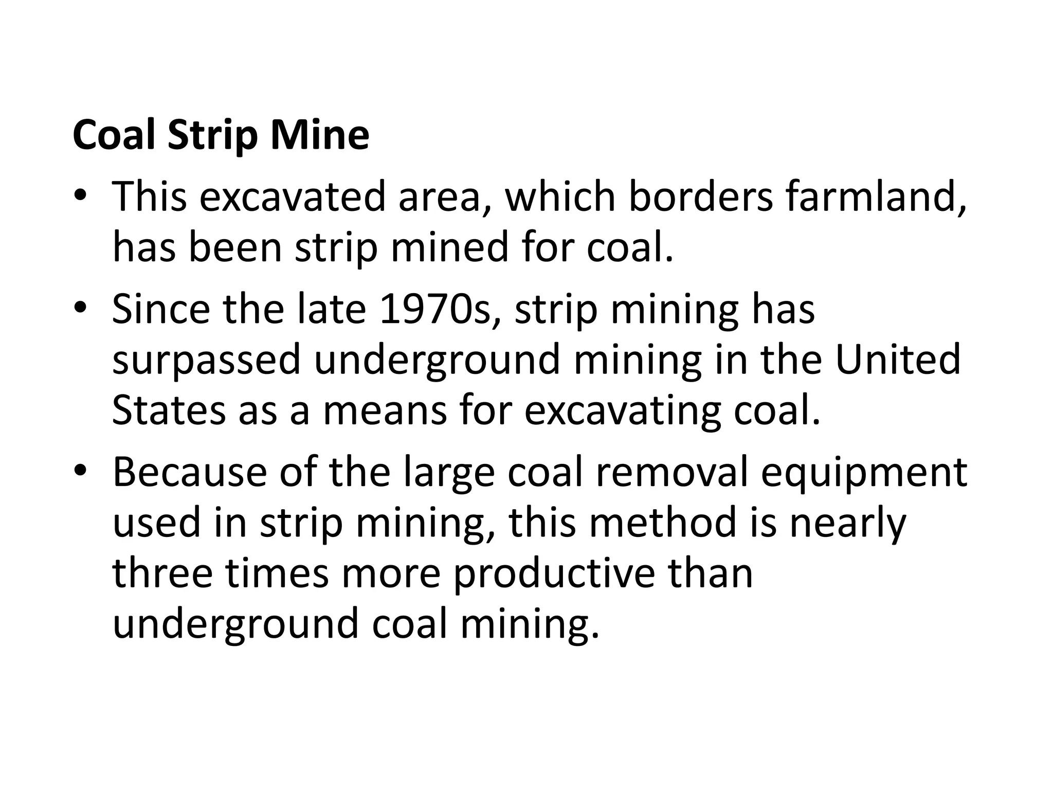 Coal Strip Mine
• This excavated area, which borders farmland,
has been strip mined for coal.
• Since the late 1970s, strip mining has
surpassed underground mining in the United
States as a means for excavating coal.
• Because of the large coal removal equipment
used in strip mining, this method is nearly
three times more productive than
underground coal mining.
 
