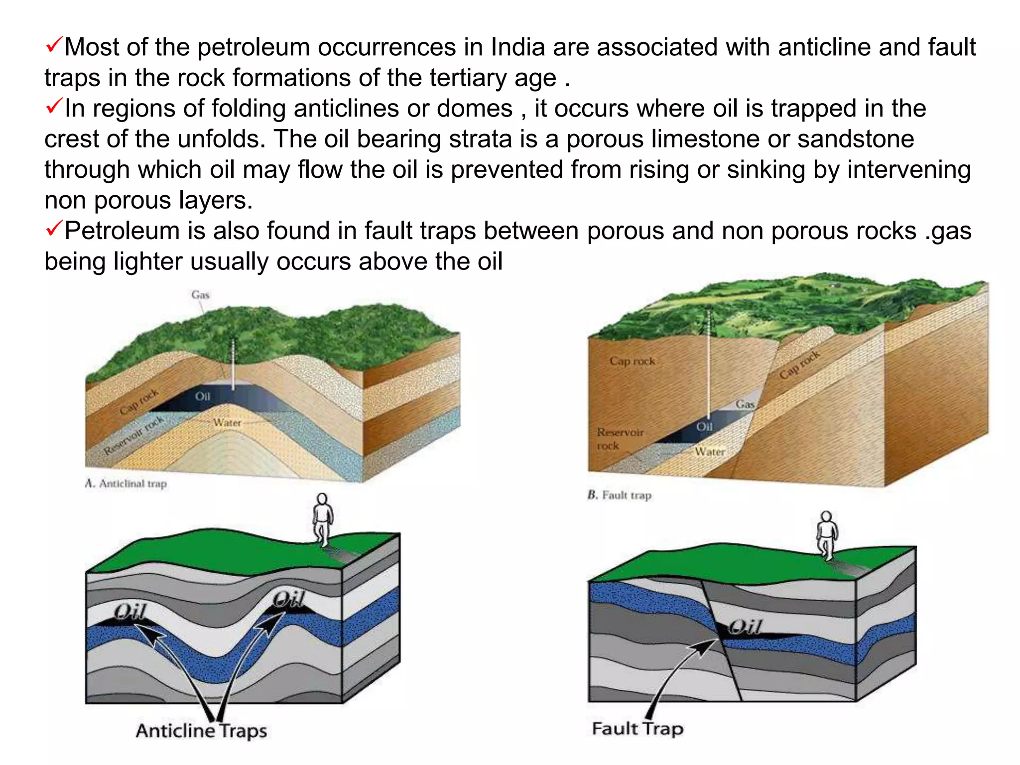 Most of the petroleum occurrences in India are associated with anticline and fault
traps in the rock formations of the tertiary age .
In regions of folding anticlines or domes , it occurs where oil is trapped in the
crest of the unfolds. The oil bearing strata is a porous limestone or sandstone
through which oil may flow the oil is prevented from rising or sinking by intervening
non porous layers.
Petroleum is also found in fault traps between porous and non porous rocks .gas
being lighter usually occurs above the oil
 