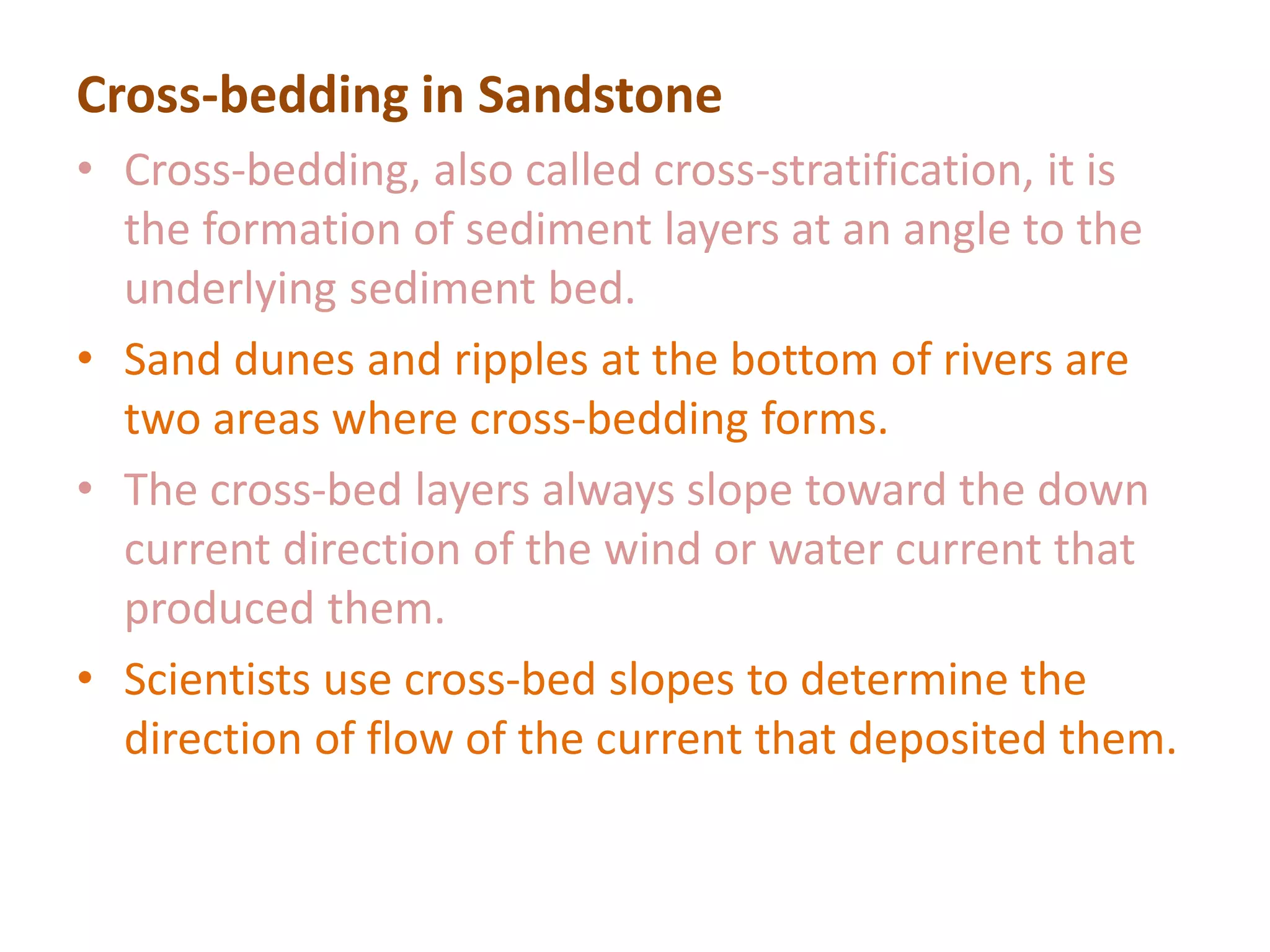 Cross-bedding in Sandstone
• Cross-bedding, also called cross-stratification, it is
the formation of sediment layers at an angle to the
underlying sediment bed.
• Sand dunes and ripples at the bottom of rivers are
two areas where cross-bedding forms.
• The cross-bed layers always slope toward the down
current direction of the wind or water current that
produced them.
• Scientists use cross-bed slopes to determine the
direction of flow of the current that deposited them.
 