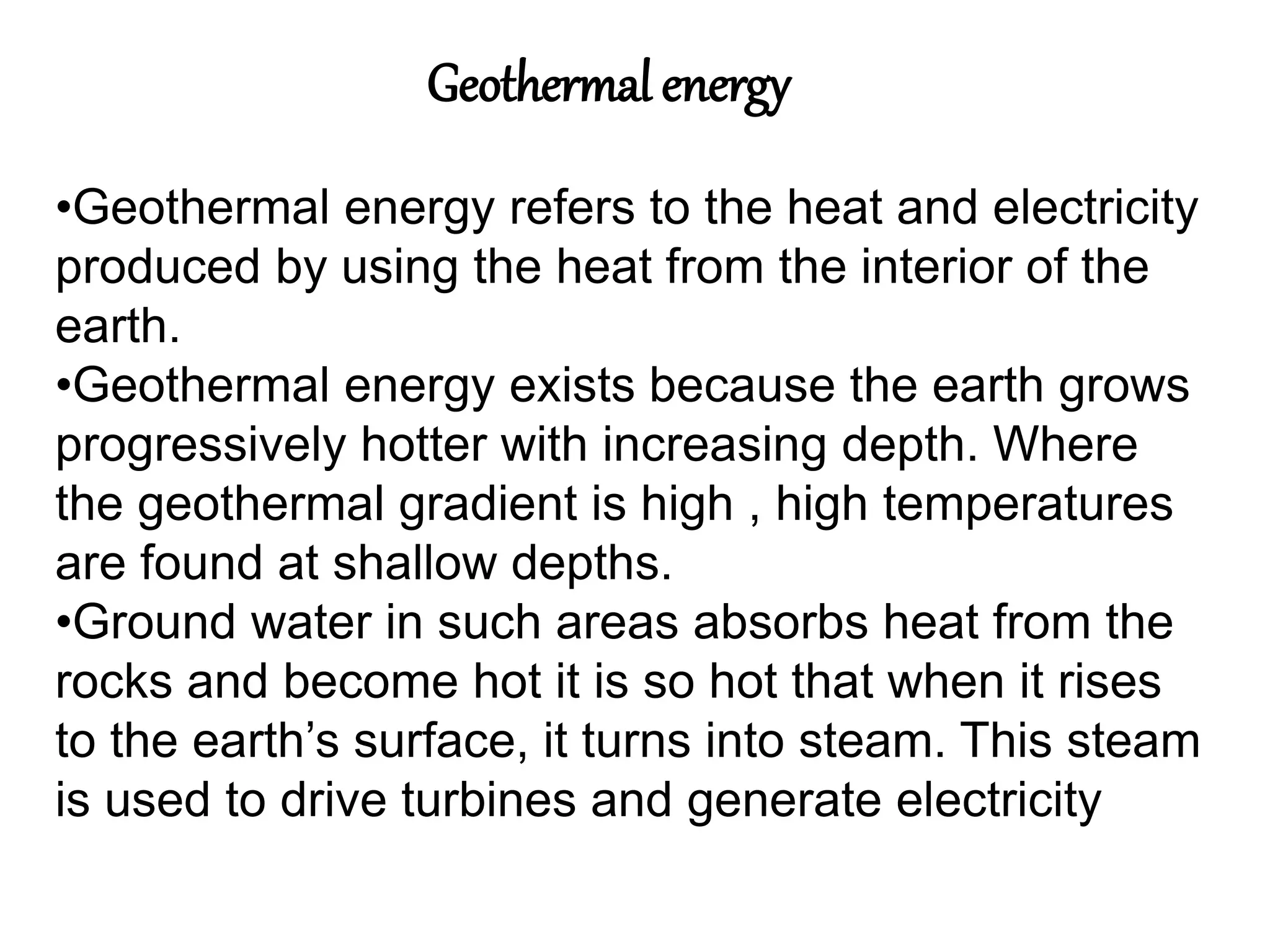 Geothermal energy
•Geothermal energy refers to the heat and electricity
produced by using the heat from the interior of the
earth.
•Geothermal energy exists because the earth grows
progressively hotter with increasing depth. Where
the geothermal gradient is high , high temperatures
are found at shallow depths.
•Ground water in such areas absorbs heat from the
rocks and become hot it is so hot that when it rises
to the earth’s surface, it turns into steam. This steam
is used to drive turbines and generate electricity
 