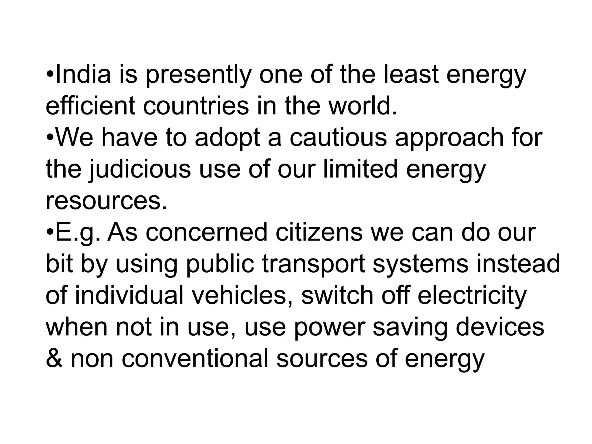 •India is presently one of the least energy
efficient countries in the world.
•We have to adopt a cautious approach for
the judicious use of our limited energy
resources.
•E.g. As concerned citizens we can do our
bit by using public transport systems instead
of individual vehicles, switch off electricity
when not in use, use power saving devices
& non conventional sources of energy
 