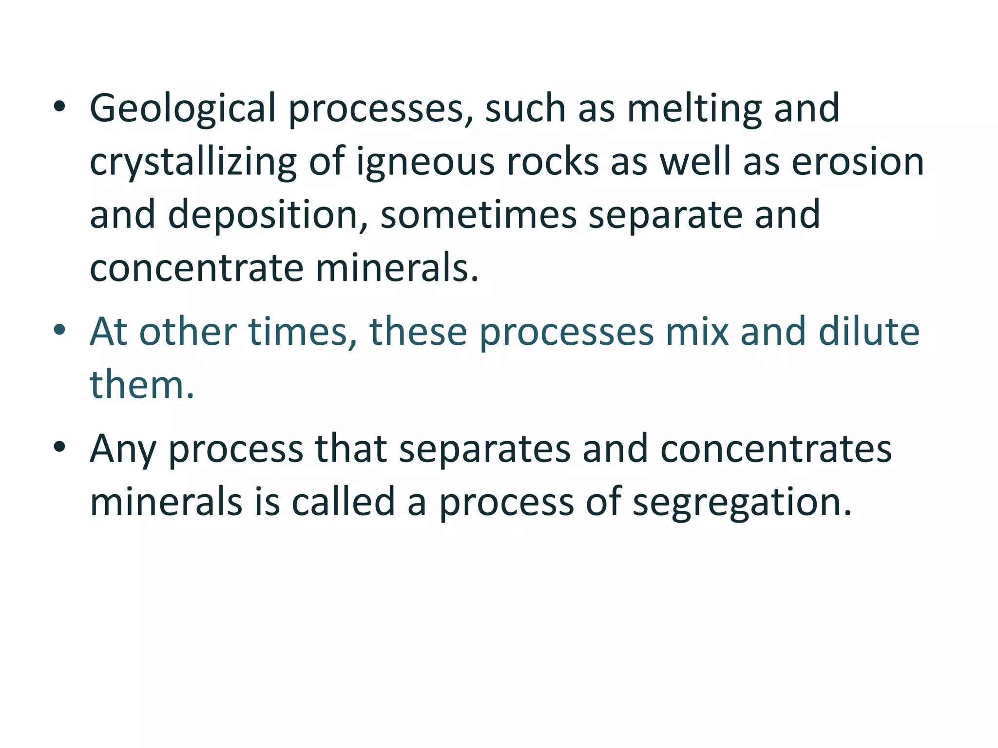 • Geological processes, such as melting and
crystallizing of igneous rocks as well as erosion
and deposition, sometimes separate and
concentrate minerals.
• At other times, these processes mix and dilute
them.
• Any process that separates and concentrates
minerals is called a process of segregation.
 
