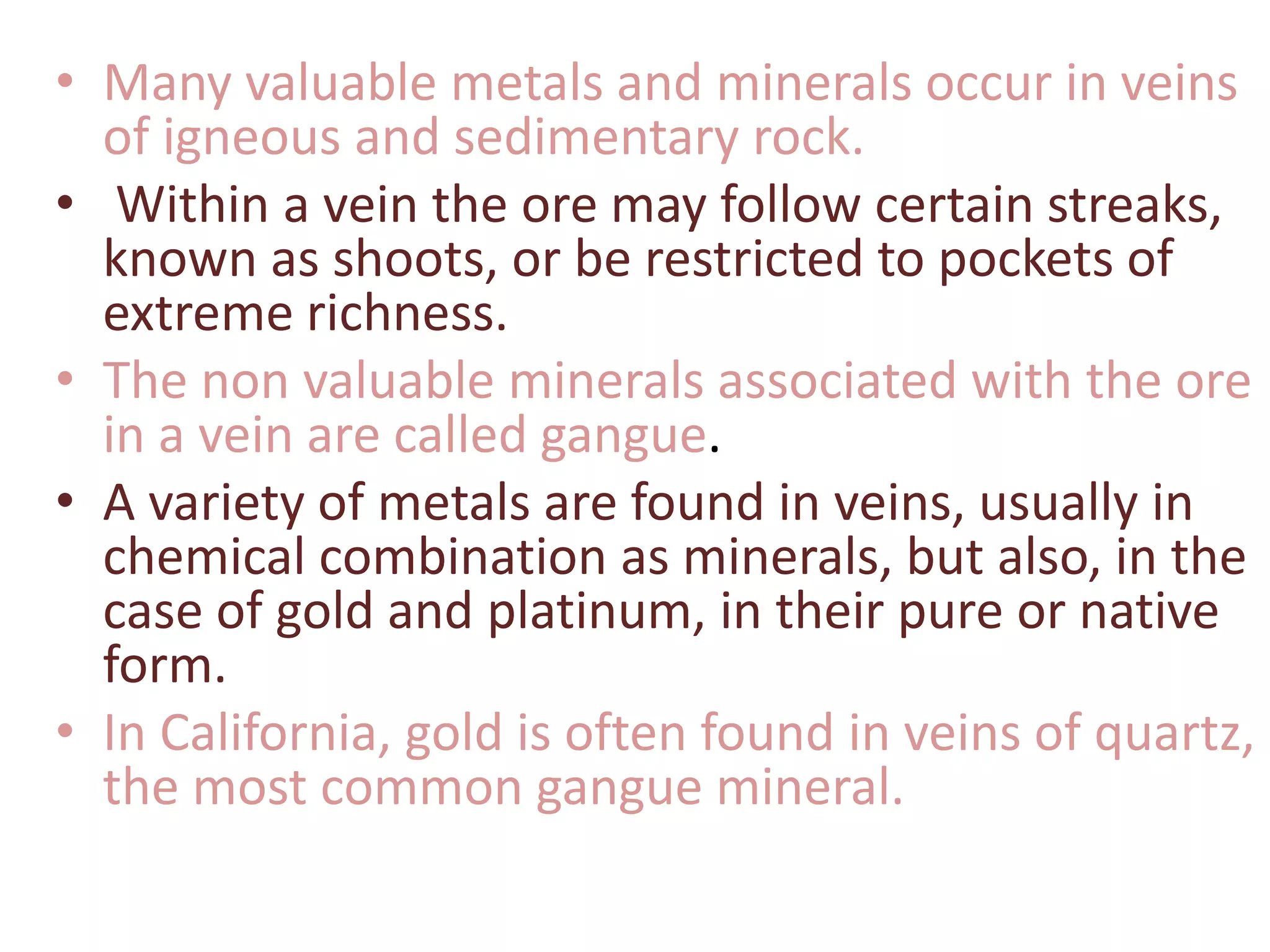 • Many valuable metals and minerals occur in veins
of igneous and sedimentary rock.
• Within a vein the ore may follow certain streaks,
known as shoots, or be restricted to pockets of
extreme richness.
• The non valuable minerals associated with the ore
in a vein are called gangue.
• A variety of metals are found in veins, usually in
chemical combination as minerals, but also, in the
case of gold and platinum, in their pure or native
form.
• In California, gold is often found in veins of quartz,
the most common gangue mineral.
 