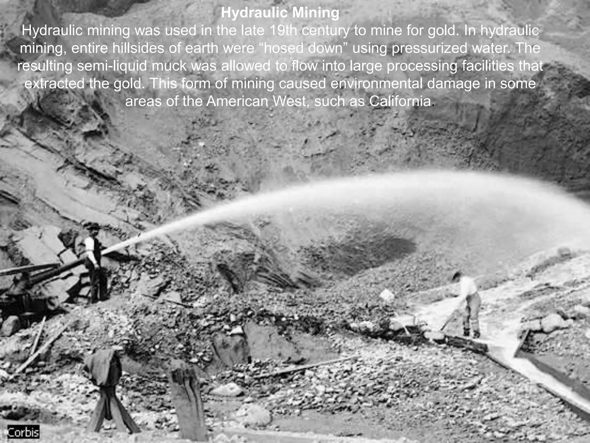 Hydraulic Mining
Hydraulic mining was used in the late 19th century to mine for gold. In hydraulic
mining, entire hillsides of earth were “hosed down” using pressurized water. The
resulting semi-liquid muck was allowed to flow into large processing facilities that
extracted the gold. This form of mining caused environmental damage in some
areas of the American West, such as California.
 