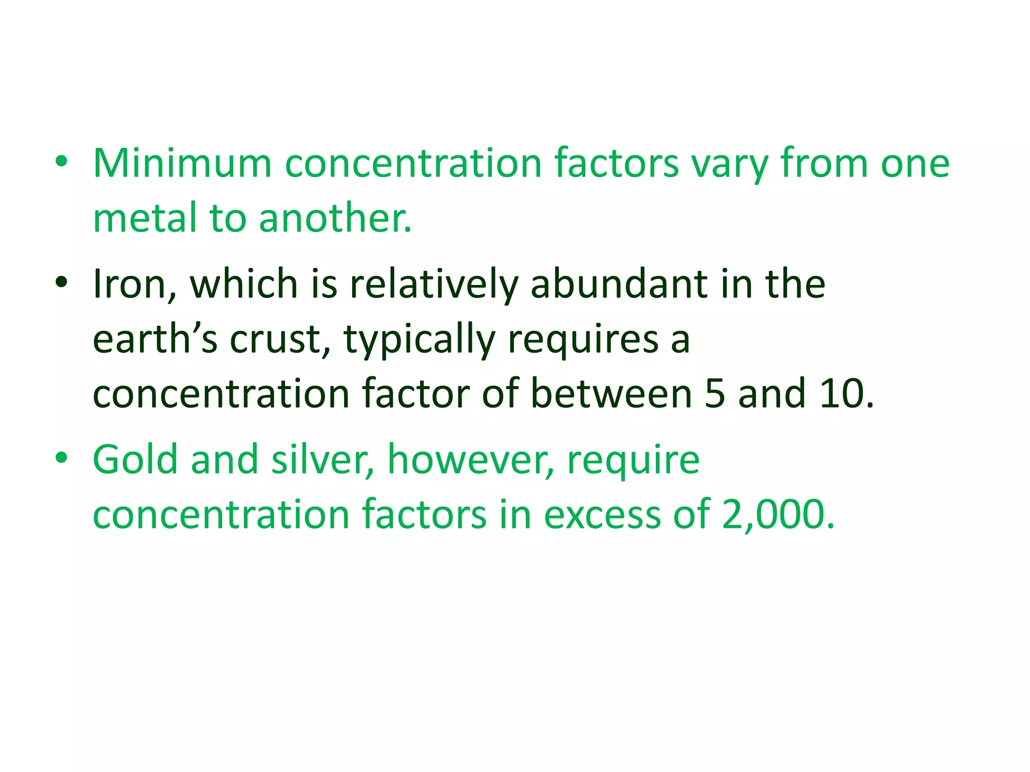 • Minimum concentration factors vary from one
metal to another.
• Iron, which is relatively abundant in the
earth’s crust, typically requires a
concentration factor of between 5 and 10.
• Gold and silver, however, require
concentration factors in excess of 2,000.
 