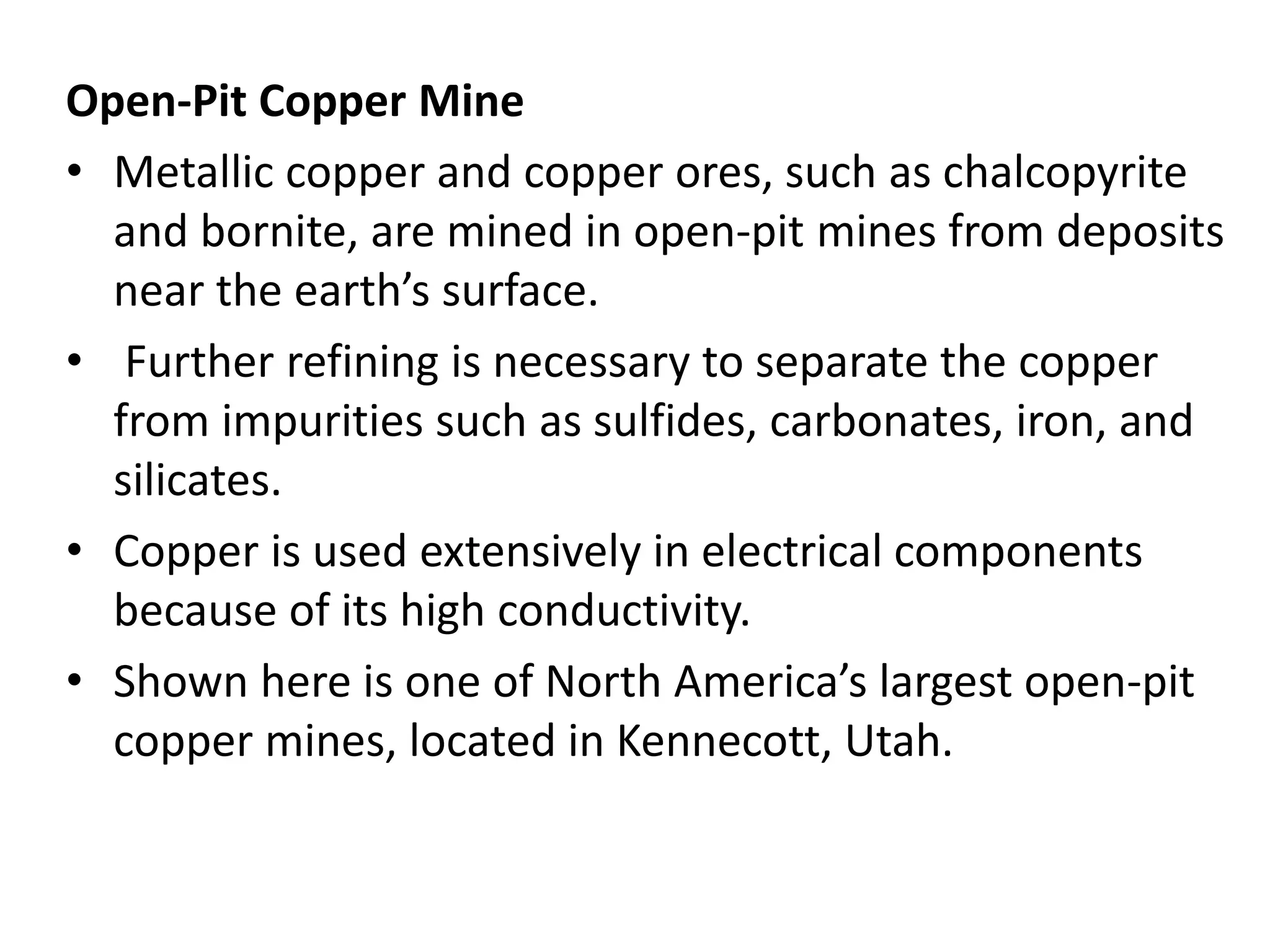 Open-Pit Copper Mine
• Metallic copper and copper ores, such as chalcopyrite
and bornite, are mined in open-pit mines from deposits
near the earth’s surface.
• Further refining is necessary to separate the copper
from impurities such as sulfides, carbonates, iron, and
silicates.
• Copper is used extensively in electrical components
because of its high conductivity.
• Shown here is one of North America’s largest open-pit
copper mines, located in Kennecott, Utah.
 