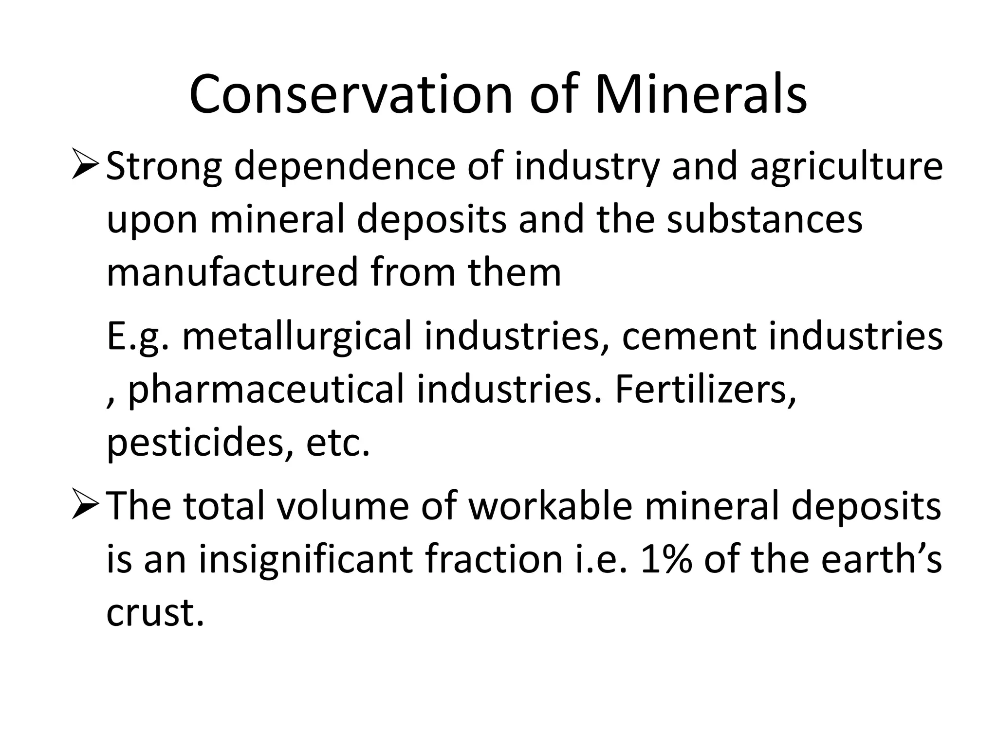 Conservation of Minerals
Strong dependence of industry and agriculture
upon mineral deposits and the substances
manufactured from them
E.g. metallurgical industries, cement industries
, pharmaceutical industries. Fertilizers,
pesticides, etc.
The total volume of workable mineral deposits
is an insignificant fraction i.e. 1% of the earth’s
crust.
 