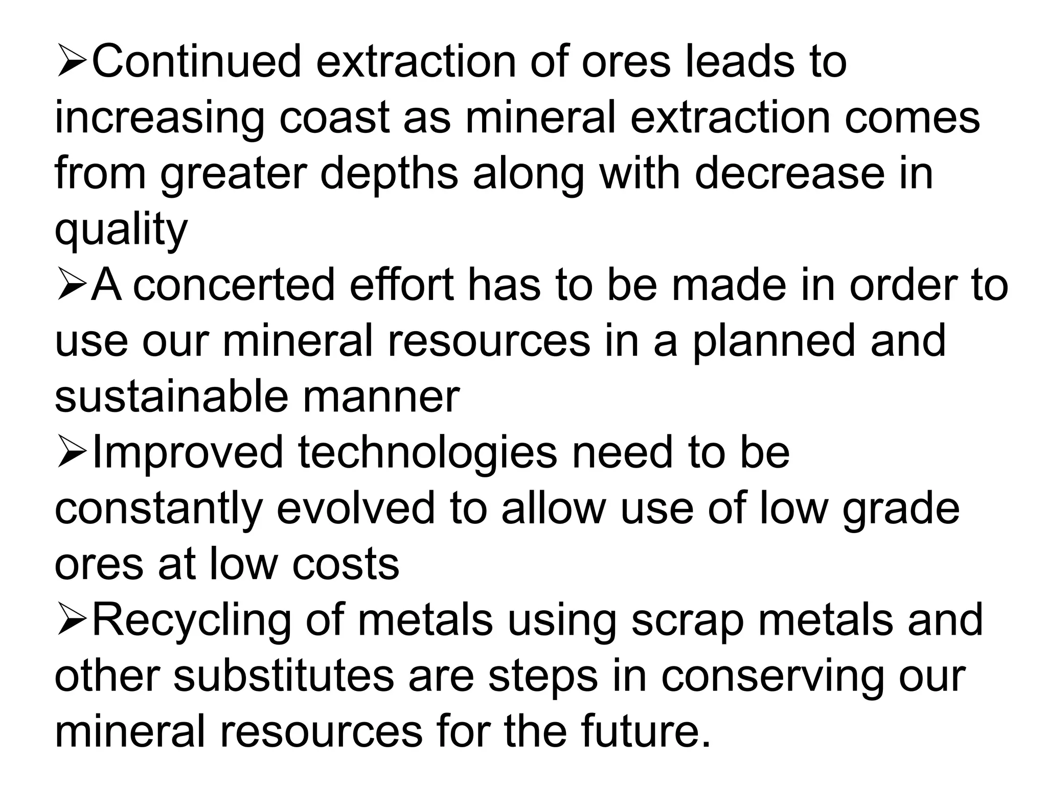 Continued extraction of ores leads to
increasing coast as mineral extraction comes
from greater depths along with decrease in
quality
A concerted effort has to be made in order to
use our mineral resources in a planned and
sustainable manner
Improved technologies need to be
constantly evolved to allow use of low grade
ores at low costs
Recycling of metals using scrap metals and
other substitutes are steps in conserving our
mineral resources for the future.
 